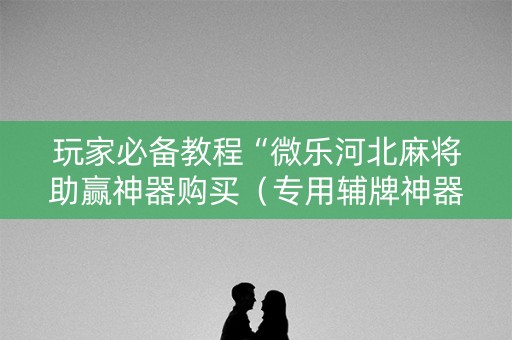 玩家必备教程“微乐河北麻将助赢神器购买（专用辅牌神器免安装）