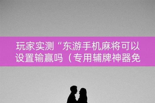 玩家实测“东游手机麻将可以设置输赢吗（专用辅牌神器免安装）