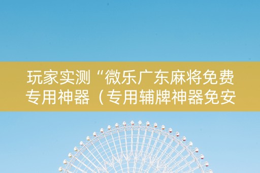 玩家实测“微乐广东麻将免费专用神器（专用辅牌神器免安装）