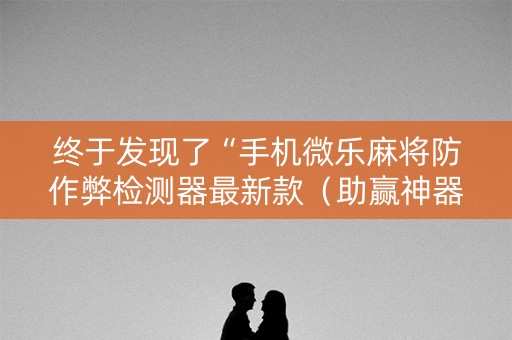 终于发现了“手机微乐麻将防作弊检测器最新款（助赢神器通用版）