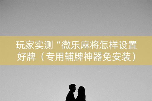 玩家实测“微乐麻将怎样设置好牌（专用辅牌神器免安装）