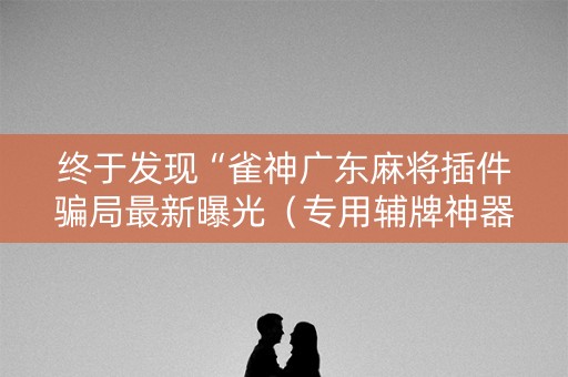 终于发现“雀神广东麻将插件骗局最新曝光（专用辅牌神器免安装）