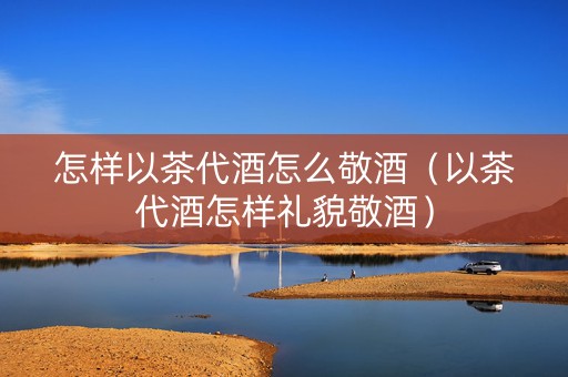 怎样以茶代酒怎么敬酒（以茶代酒怎样礼貌敬酒）