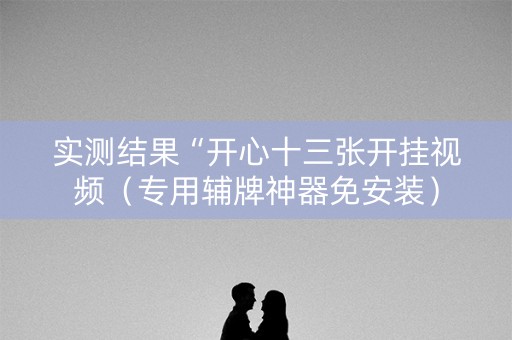实测结果“开心十三张开挂视频（专用辅牌神器免安装）