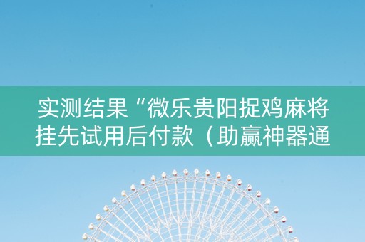实测结果“微乐贵阳捉鸡麻将挂先试用后付款（助赢神器通用版）