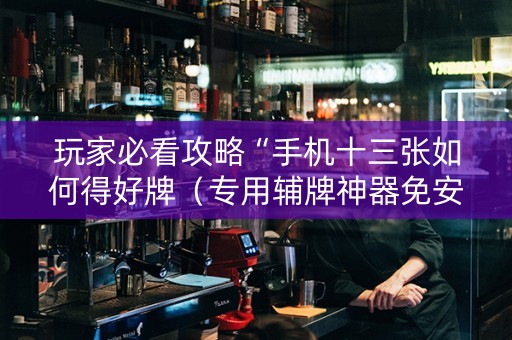 玩家必看攻略“手机十三张如何得好牌（专用辅牌神器免安装）
