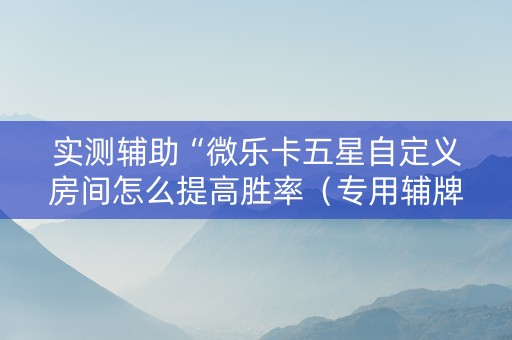 实测辅助“微乐卡五星自定义房间怎么提高胜率（专用辅牌神器免安装）