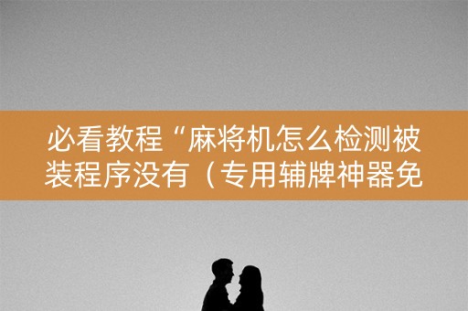 必看教程“麻将机怎么检测被装程序没有（专用辅牌神器免安装）