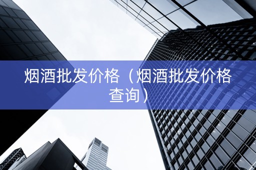烟酒批发价格（烟酒批发价格查询）