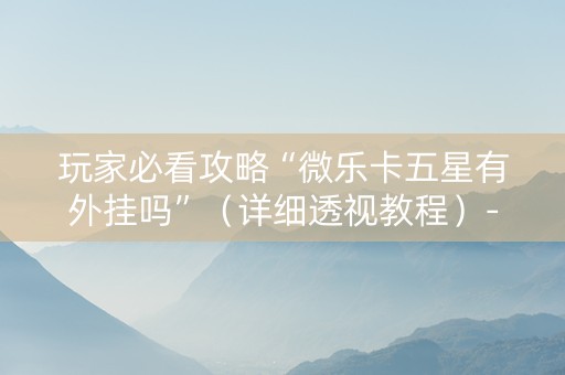玩家必看攻略“微乐卡五星有外挂吗”（详细透视教程）-哔哩哔哩
