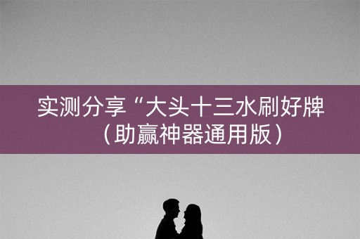 实测分享“大头十三水刷好牌（助赢神器通用版）