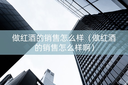 做红酒的销售怎么样（做红酒的销售怎么样啊）