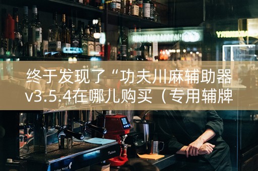 终于发现了“功夫川麻辅助器v3.5.4在哪儿购买（专用辅牌神器免安装）