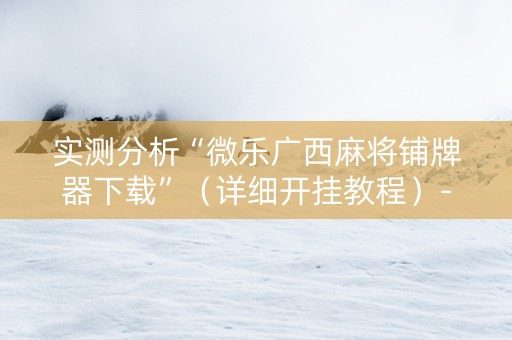 实测分析“微乐广西麻将铺牌器下载”（详细开挂教程）-哔哩哔哩
