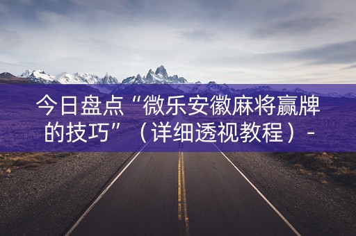 今日盘点“微乐安徽麻将赢牌的技巧”（详细透视教程）-哔哩哔哩