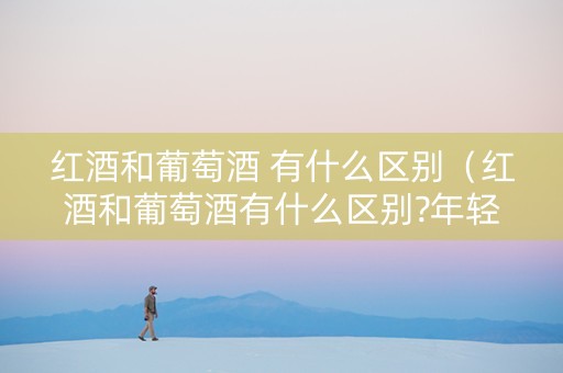 红酒和葡萄酒 有什么区别（红酒和葡萄酒有什么区别?年轻人注意!）