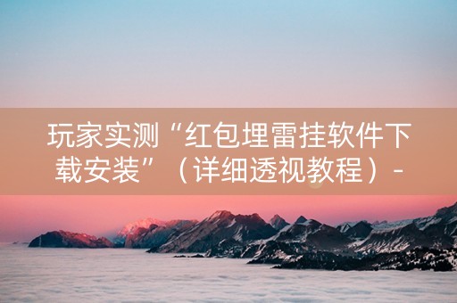 玩家实测“红包埋雷挂软件下载安装”（详细透视教程）-哔哩哔哩