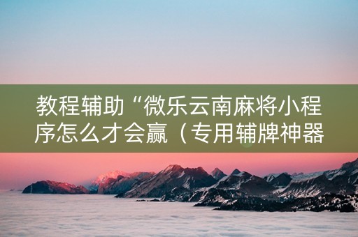 教程辅助“微乐云南麻将小程序怎么才会赢（专用辅牌神器免安装）