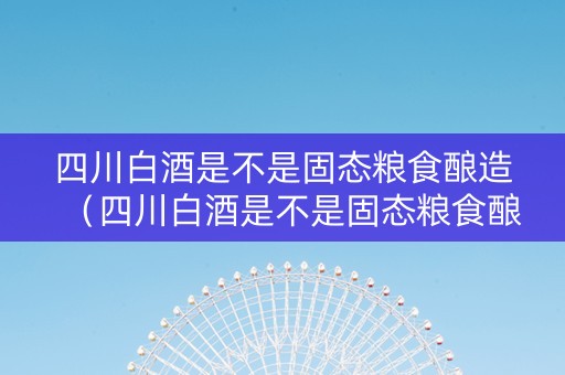四川白酒是不是固态粮食酿造（四川白酒是不是固态粮食酿造的）