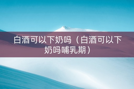 白酒可以下奶吗（白酒可以下奶吗哺乳期）