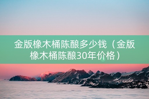 金版橡木桶陈酿多少钱（金版橡木桶陈酿30年价格）