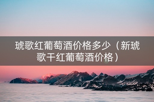 琥歌红葡萄酒价格多少（新琥歌干红葡萄酒价格）