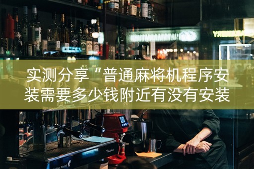 实测分享“普通麻将机程序安装需要多少钱附近有没有安装麻将机”（详细透视教程）-哔哩哔哩