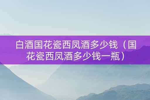 白酒国花瓷西凤酒多少钱（国花瓷西凤酒多少钱一瓶）