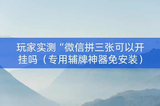 玩家实测“微信拼三张可以开挂吗（专用辅牌神器免安装）