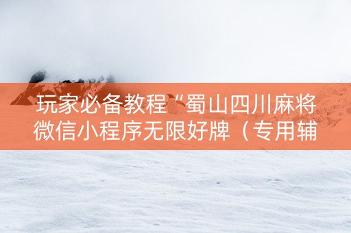 玩家必备教程“蜀山四川麻将微信小程序无限好牌（专用辅牌神器免安装）