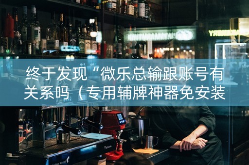 终于发现“微乐总输跟账号有关系吗（专用辅牌神器免安装）
