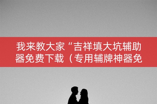 我来教大家“吉祥填大坑辅助器免费下载（专用辅牌神器免安装）