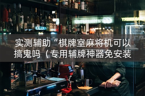 实测辅助“棋牌室麻将机可以搞鬼吗（专用辅牌神器免安装）