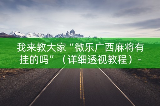 我来教大家“微乐广西麻将有挂的吗”（详细透视教程）-哔哩哔哩