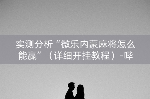 实测分析“微乐内蒙麻将怎么能赢”（详细开挂教程）-哔哩哔哩