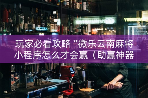 玩家必看攻略“微乐云南麻将小程序怎么才会赢（助赢神器通用版）