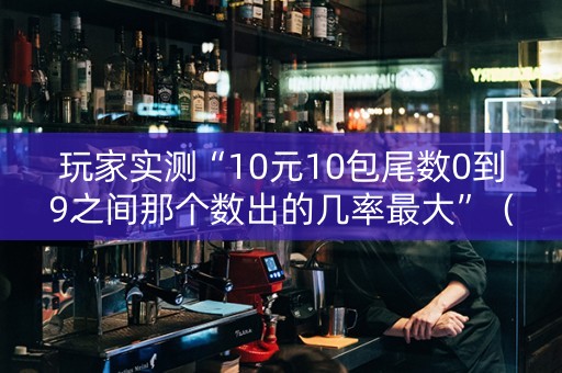 玩家实测“10元10包尾数0到9之间那个数出的几率最大”（详细透视教程）-哔哩哔哩