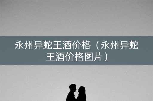 永州异蛇王酒价格（永州异蛇王酒价格图片）