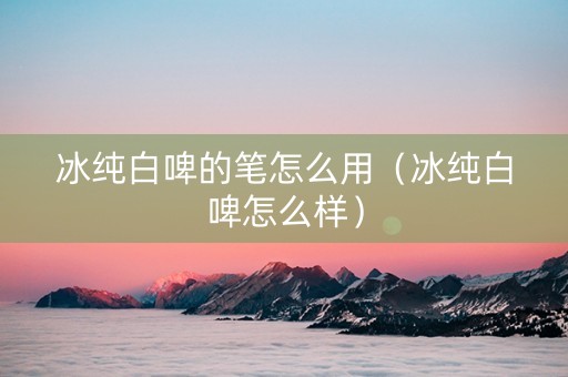 冰纯白啤的笔怎么用（冰纯白啤怎么样）