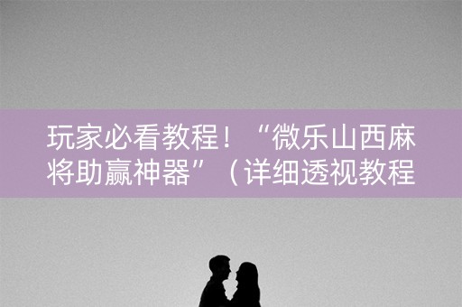 玩家必看教程！“微乐山西麻将助赢神器”（详细透视教程）-哔哩哔哩