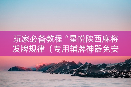 玩家必备教程“星悦陕西麻将发牌规律（专用辅牌神器免安装）