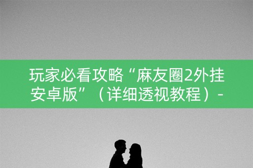 玩家必看攻略“麻友圈2外挂安卓版”（详细透视教程）-哔哩哔哩