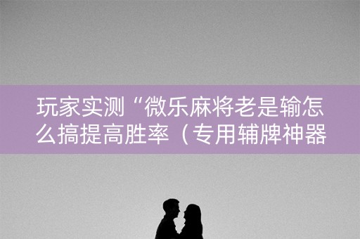 玩家实测“微乐麻将老是输怎么搞提高胜率（专用辅牌神器免安装）