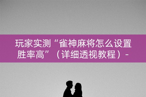 玩家实测“雀神麻将怎么设置胜率高”（详细透视教程）-哔哩哔哩