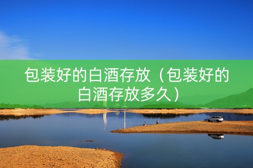 包装好的白酒存放（包装好的白酒存放多久）