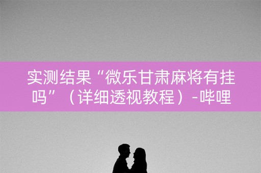 实测结果“微乐甘肃麻将有挂吗”（详细透视教程）-哔哩哔哩