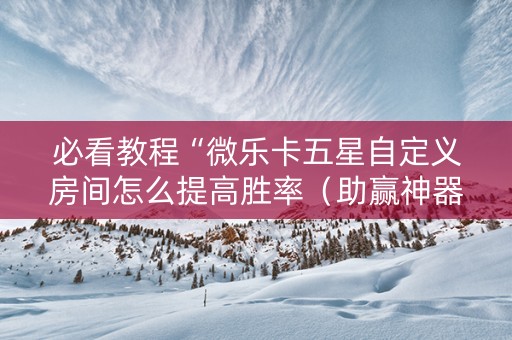 必看教程“微乐卡五星自定义房间怎么提高胜率（助赢神器通用版）