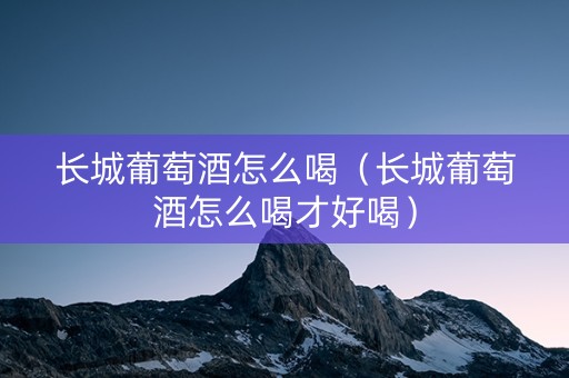 长城葡萄酒怎么喝（长城葡萄酒怎么喝才好喝）