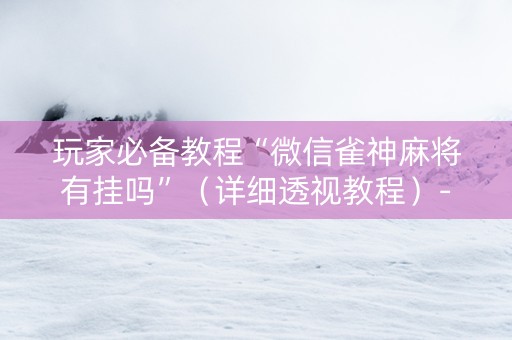 玩家必备教程“微信雀神麻将有挂吗”（详细透视教程）-哔哩哔哩