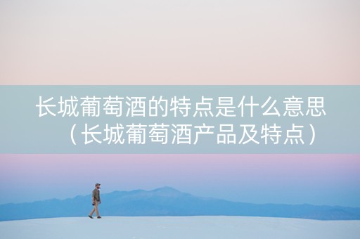 长城葡萄酒的特点是什么意思（长城葡萄酒产品及特点）